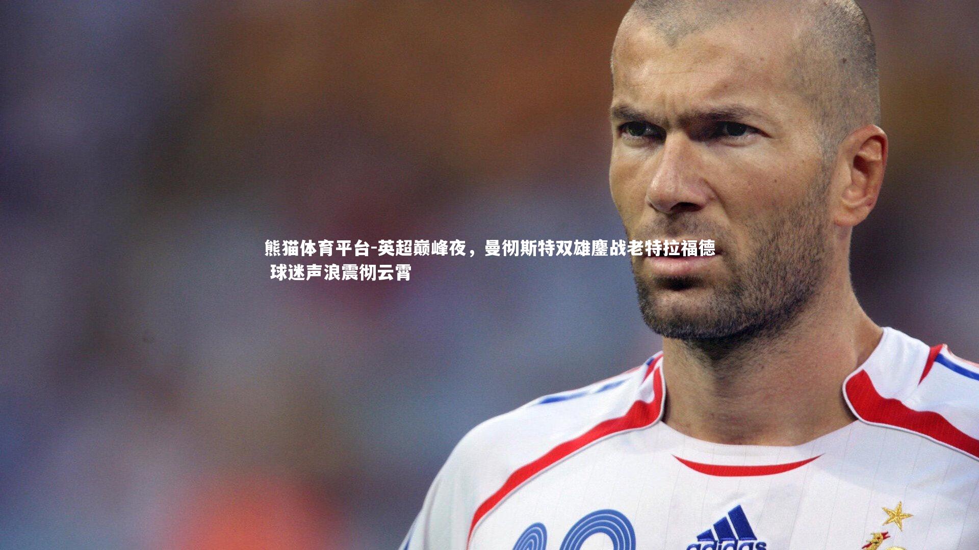 英超巅峰夜，曼彻斯特双雄鏖战老特拉福德 球迷声浪震彻云霄